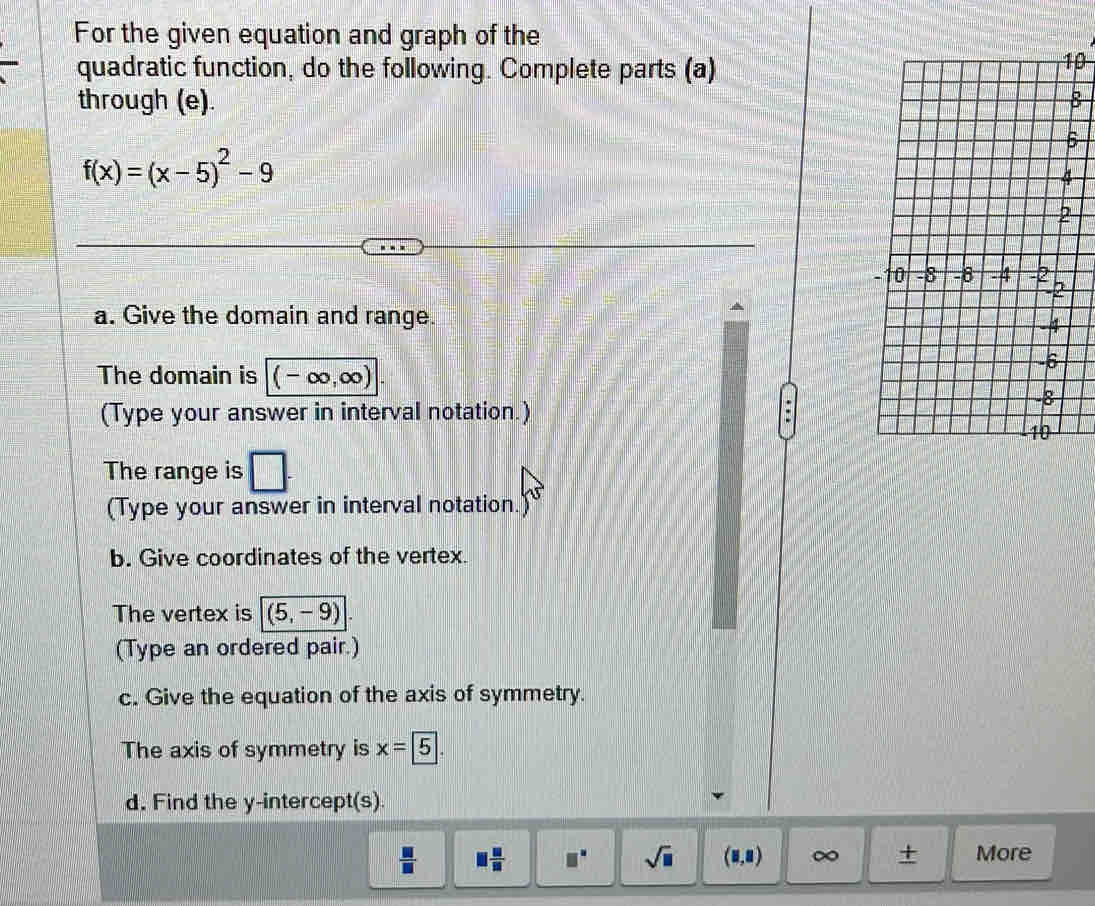 For the given equation and graph of the 
quadratic function, do the following. Complete parts (a) 
0 
through (e). B
f(x)=(x-5)^2-9

a. Give the domain and range. 
The domain is (-∈fty ,∈fty )
(Type your answer in interval notation.) 
The range is □. 
(Type your answer in interval notation.) 
b. Give coordinates of the vertex. 
The vertex is (5,-9)
(Type an ordered pair.) 
c. Give the equation of the axis of symmetry. 
The axis of symmetry is x= 5. 
d. Find the y-intercept(s)
 □ /□   □  □ /□   □° sqrt(□ ) (u,u) ∞ + More