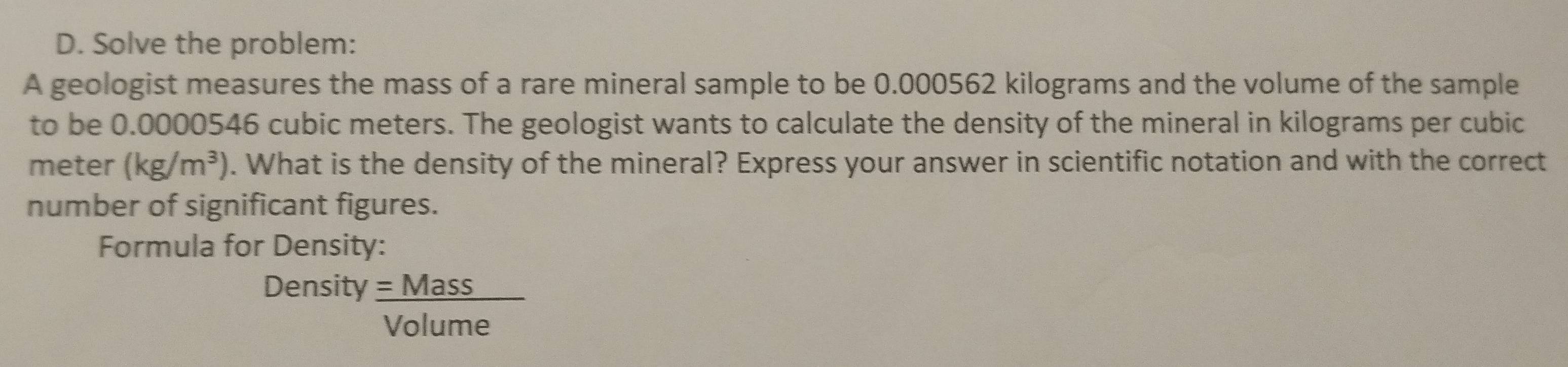 Solve the problem: 
A geologist measures the mass of a rare mineral sample to be 0.000562 kilograms and the volume of the sample 
to be 0.0000546 cubic meters. The geologist wants to calculate the density of the mineral in kilograms per cubic
meter (kg/m^3). What is the density of the mineral? Express your answer in scientific notation and with the correct 
number of significant figures. 
Formula for Density: 
Density  =Mass/Volume 