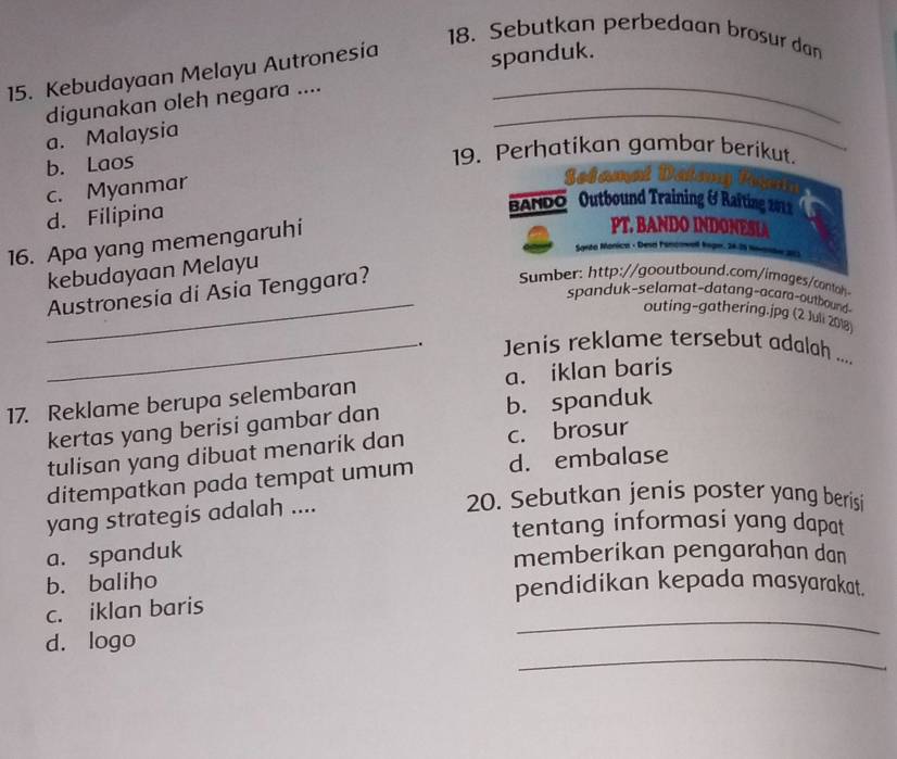 Sebutkan perbedaan brosur dan
15. Kebudayaan Melayu Autronesia spanduk.
_
digunakan oleh negara ...._
a. Malaysia
b. Laos
19. Perhatikan gambar berikut.
c. Myanmar
Sol amat I
d. Filipina
BANDO Outbound Training & Raiting 2011
16. Apa yang memengaruhi
PT. BANDO INDONESLA
Santo 
kebudayaan Melayu
Austronesia di Asia Tenggara?
Sumber: http://gooutbound.com/images/contah
_spanduk-selamat-datang-acara-outbound-
outing-gathering.jpg (2 Juli 2018)
_. Jenis reklame tersebut adalah ....
17. Reklame berupa selembaran a. iklan baris
kertas yang berisi gambar dan b. spanduk
tulisan yang dibuat menarik dan c. brosur
ditempatkan pada tempat umum d. embalase
yang strategís adalah ....
20. Sebutkan jenis poster yang berisi
tentang informasi yang dapat
a. spanduk
memberikan pengarahan dan
b. baliho
pendidikan kepada masyarakat.
_
c. iklan baris
_
d. logo