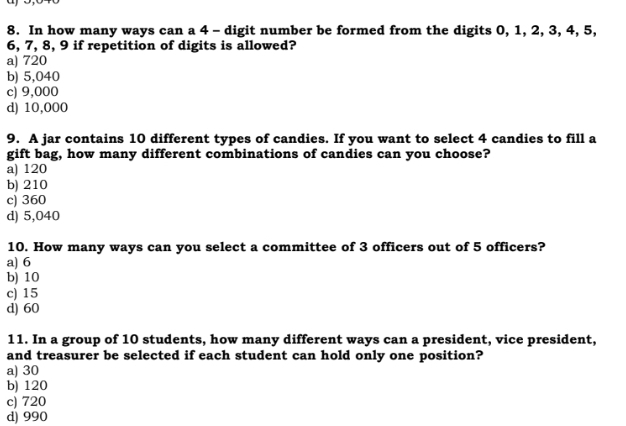 In how many ways can a 4 - digit number be formed from the digits 0, 1, 2, 3, 4, 5,
6, 7, 8, 9 if repetition of digits is allowed?
a) 720
b) 5,040
c) 9,000
d) 10,000
9. A jar contains 10 different types of candies. If you want to select 4 candies to fill a
gift bag, how many different combinations of candies can you choose?
a) 120
b) 210
c) 360
d) 5,040
10. How many ways can you select a committee of 3 officers out of 5 officers?
a) 6
b) 10
c) 15
d) 60
11. In a group of 10 students, how many different ways can a president, vice president,
and treasurer be selected if each student can hold only one position?
a) 30
b) 120
c) 720
d) 990