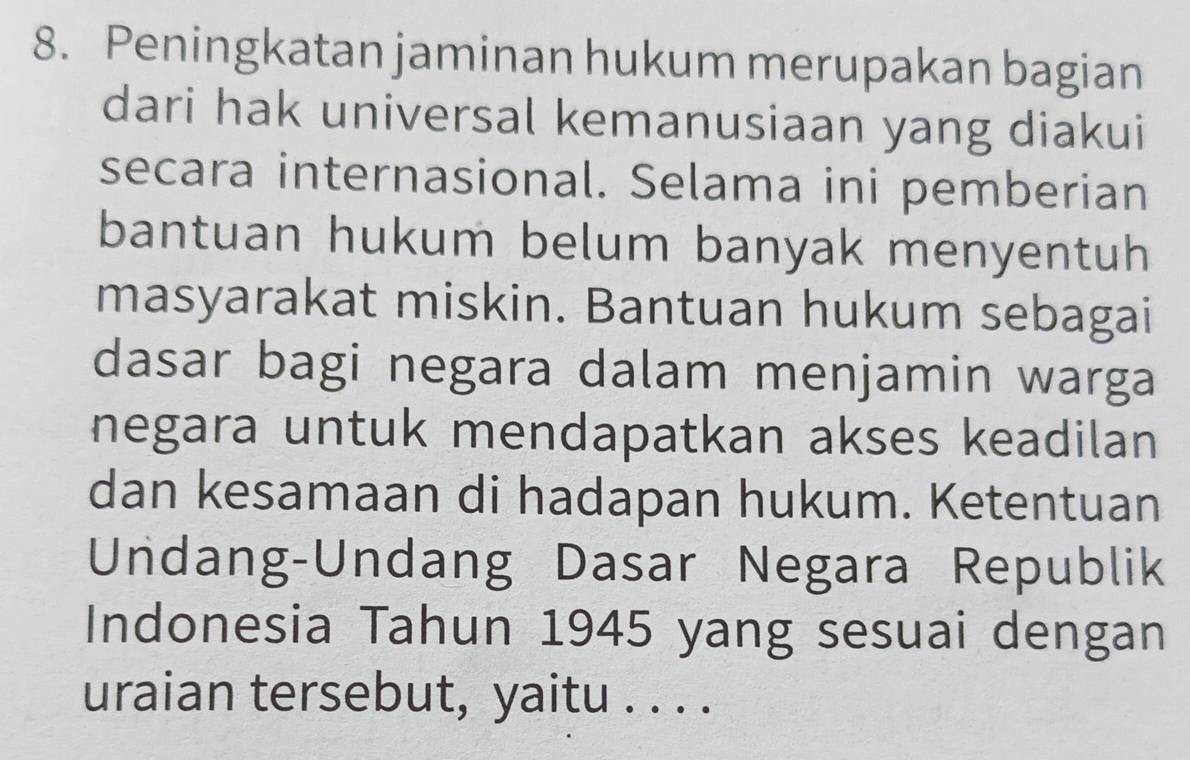 Peningkatan jaminan hukum merupakan bagian 
dari hak universal kemanusiaan yang diakui 
secara internasional. Selama ini pemberian 
bantuan hukum belum banyak menyentuh 
masyarakat miskin. Bantuan hukum sebagai 
dasar bagi negara dalam menjamin warga 
negara untuk mendapatkan akses keadilan 
dan kesamaan di hadapan hukum. Ketentuan 
Undang-Undang Dasar Negara Republik 
Indonesia Tahun 1945 yang sesuai dengan 
uraian tersebut, yaitu . . . .