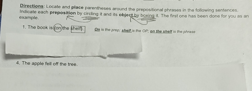 Directions: Locate and place parentheses around the prepositional phrases in the following sentences. 
Indicate each preposition by circling it and its object by boxing it. The first one has been done for you as an 
example. 
1. The book is (on the shelf). On is the prep; shelf is the OP; on the shelf is the phrase 
4. The apple fell off the tree.