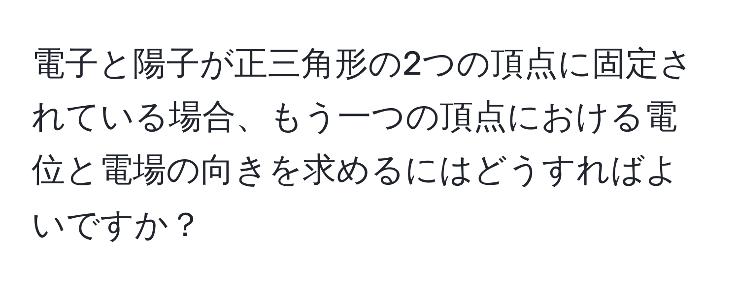 電子と陽子が正三角形の2つの頂点に固定されている場合、もう一つの頂点における電位と電場の向きを求めるにはどうすればよいですか？