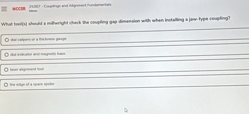 NCCER 15307 - Couplings and Alignment Fundamentals
What tool(s) should a millwright check the coupling gap dimension with when installing a jaw-type coupling?
dial calipers or a thickness gauge
dial indicator and magnetic base
laser alignment tool
the edge of a spare spider