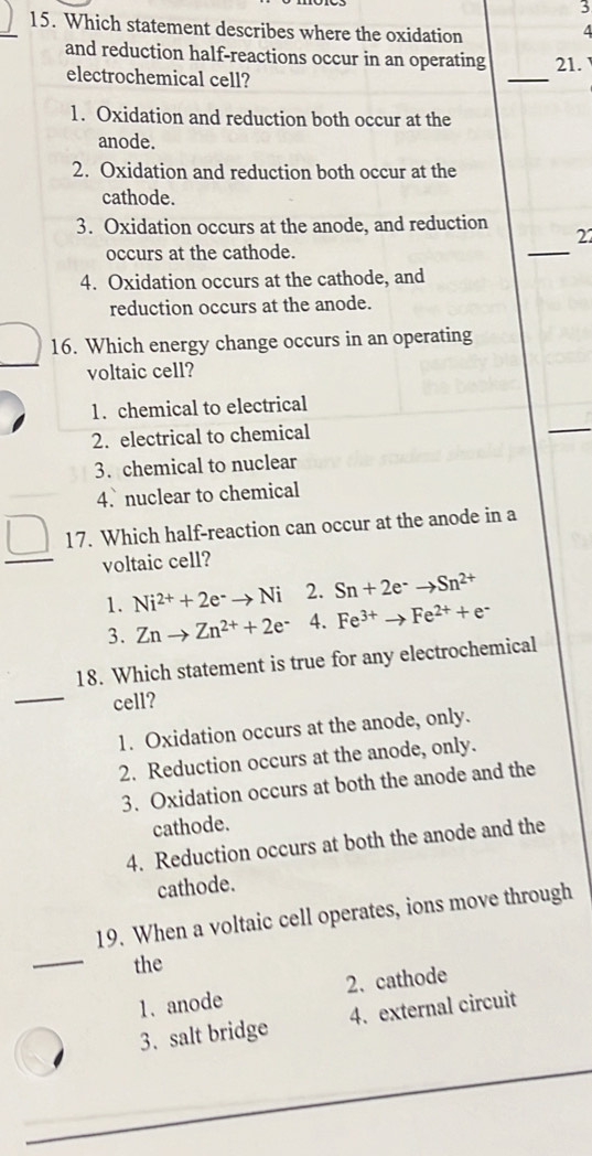 3
15. Which statement describes where the oxidation
4
and reduction half-reactions occur in an operating 21.
electrochemical cell?
_
1. Oxidation and reduction both occur at the
anode.
2. Oxidation and reduction both occur at the
cathode.
_
3. Oxidation occurs at the anode, and reduction 22
occurs at the cathode.
4. Oxidation occurs at the cathode, and
reduction occurs at the anode.
16. Which energy change occurs in an operating
voltaic cell?
1. chemical to electrical
2. electrical to chemical
3. chemical to nuclear
4. nuclear to chemical
_ □  17. Which half-reaction can occur at the anode in a
voltaic cell?
1. Ni^(2+)+2e^-to Ni 2. Sn+2e^-to Sn^(2+)
3. Znto Zn^(2+)+2e^- 4. Fe^(3+)to Fe^(2+)+e^-
_
18. Which statement is true for any electrochemical
cell?
1. Oxidation occurs at the anode, only.
2. Reduction occurs at the anode, only.
3. Oxidation occurs at both the anode and the
cathode.
4. Reduction occurs at both the anode and the
cathode.
_
19. When a voltaic cell operates, ions move through
the
1.anode 2. cathode
3、salt bridge 4. external circuit