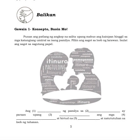 Balikan 
Gawain 1- Konsepto, Buoin Mo! 
Punan ang patlang ng angkop na salita upang mabuo ang kaisipan hinggil sa 
mga katangiang umiiral sa isang pamilya. Piliin ang sagot sa loob ng larawan. Isulat 
ang sagot sa sagutang papel. 
pamugenan 
ma sahuhay - 
itinuro y an 
itinuro 
pagtulong maisatshey 
itinuro 
hlf . paghimg malsobuhsy 
n l T 
prgkafibasan gialikasan itinuro 
pagpapahalaga itinur 
Ang (1) _ng pamilya sa (2)_ ay 
ang 
paraan upang (3) at birtud na (5)_ at na tu tu tu h an s a mga (4 
loob ng tahanan. 
5