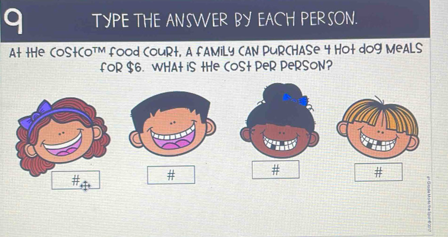 TYPE THE ANSWER BY EACH PERSON. 
At tHe CoStCOTM food CouRt, A fAMiLy CAN PURCHASe 4 Hot dog MeALS 
fOR $6. WHAt iS tHe COSt PeR PeRSON? 
# 
# 
#