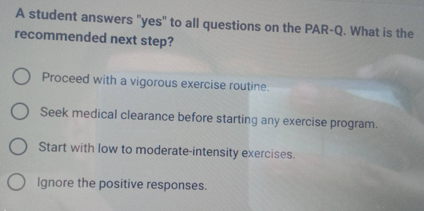 A student answers "yes" to all questions on the PAR-Q. What is the
recommended next step?
Proceed with a vigorous exercise routine.
Seek medical clearance before starting any exercise program.
Start with low to moderate-intensity exercises.
Ignore the positive responses.