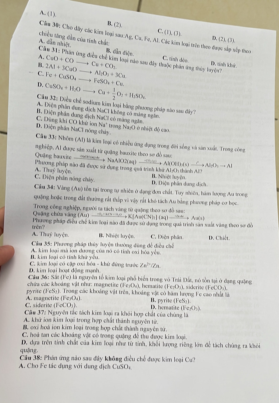 A. (1). B. (2).
C. (1),(3 D. (2), (3).
Câu 30: Cho dãy các kim loại sau:Ag, Cu, Fe, Al. Các kim loại trên theo được sắp xếp theo
chiều tăng dần của tính chất:
A. dẫn nhiệt. B. dẫn điện. C. tính dẻo.
A.
Câu 31: Phản ứng điều chế kim loại nào sau đây thuộc phản ứng thủy luyện?
B. 2Al+3CuOto Al_2O_3+3Cu. CuO+COto Cu+CO_2.
D. tính khử.
C. Fe+CuSO_4to FeSO_4+Cu.
D. CuSO_4+H_2Oto Cu+ 1/2 O_2+H_2SO_4.
Câu 32: Điều chế sodium kim loại bằng phương pháp nào sau đây?
A. Điện phân dung dịch NaCl không có màng ngăn.
B. Diện phân dung dịch NaCl có mảng ngăn.
C. Dùng khí CO khử ion Na^+ trong Na₂O ở nhiệt độ cao.
D. Điện phân NaCl nóng chảy.
Câu 33: Nhôm (Al) là kim loại có nhiều ứng dụng trong đời sống và sản xuất. Trong công
nghiệp, Al được sản xuất từ quặng bauxite theo sơ đồ sau:
Quặng bauxite — NaOH m) → NaAlO2(aq) — 5OO Al(OH)_3(s)xrightarrow i'Al_2O_3to Al
Phương pháp nào đã được sử dụng trong quá trình khử Al₂O₃ thành Al?
A. Thuỷ luyện. B. Nhiệt luyện.
C. Điện phân nóng chảy. D. Điện phân dung dịch.
Câu 34: Vàng (Au) tồn tại trong tự nhiên ở dạng đơn chất. Tuy nhiên, hàm lượng Au trong
quặng hoặc trong đất thường rất thấp vì vậy rất khó tách Au bằng phương pháp cơ học.
Trong công nghiệp, người ta tách vàng từ quặng theo sơ đồ sau:
Quặng chứa vàng (Au) xrightarrow O_2+KCN+H_2OK[Au(CN)_2](aq)xrightarrow H/ndswedge u(s)
Phương pháp điều chế kim loại nào đã được sử dụng trong quá trình sản xuất vàng theo sơ đồ
trên?
A. Thuỷ luyện. B. Nhiệt luyện. C. Điện phân. D. Chiết.
Câu 35: Phương pháp thủy luyện thường dùng đề điều chế
A. kim loại mà ion dương của nó có tính oxi hóa yếu.
B. kim loại có tính khử yêu.
C. kim loại có cặp oxi hóa - khử đứng trước Zn^(2+)/Zn.
D. kim loại hoạt động mạnh.
Câu 36: Sắt (Fe) là nguyên tố kim loại phố biến trong vỏ Trái Đất, nó tồn tại ở dạng quặng
chứa các khoáng vật như: magnetite (Fe₃O₄), hematite (Fe_2O_3) , siderite ( (FeCO_3).
pyrite (FeS2). Trong các khoáng vật trên, khoáng vật có hàm lượng Fe cao nhất là
A. magnetite (Fe₃O₄). B. pyrite (FeS_2)
C. siderite ( 1^.CCO_3 ) .
D. hematite (Fe_2O_3).
Câu 37: Nguyên tắc tách kim loại ra khỏi hợp chất của chúng là
A. khử ion kim loại trong hợp chất thành nguyên tử.
B. oxi hoá ion kim loại trong hợp chất thành nguyên tử.
C. hoà tan các khoáng vật có trong quặng để thu được kim loại.
D. dựa trên tính chất của kim loại như từ tính, khối lượng riêng lớn dể tách chúng ra khỏi
quặng.
Câu 38: Phản ứng nào sau đây không điều chế được kim loại Cu?
A. Cho Fe tác dụng với dung dịch CuSO₄