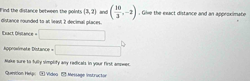 Find the distance between the points (3,2) and ( 10/3 ,-2). Give the exact distance and an approximate 
distance rounded to at least 2 decimal places. 
Exact Distance =□
Approximate Distance =□
Make sure to fully simplify any radicals in your first answer. 
Question Help: Video - Message instructor