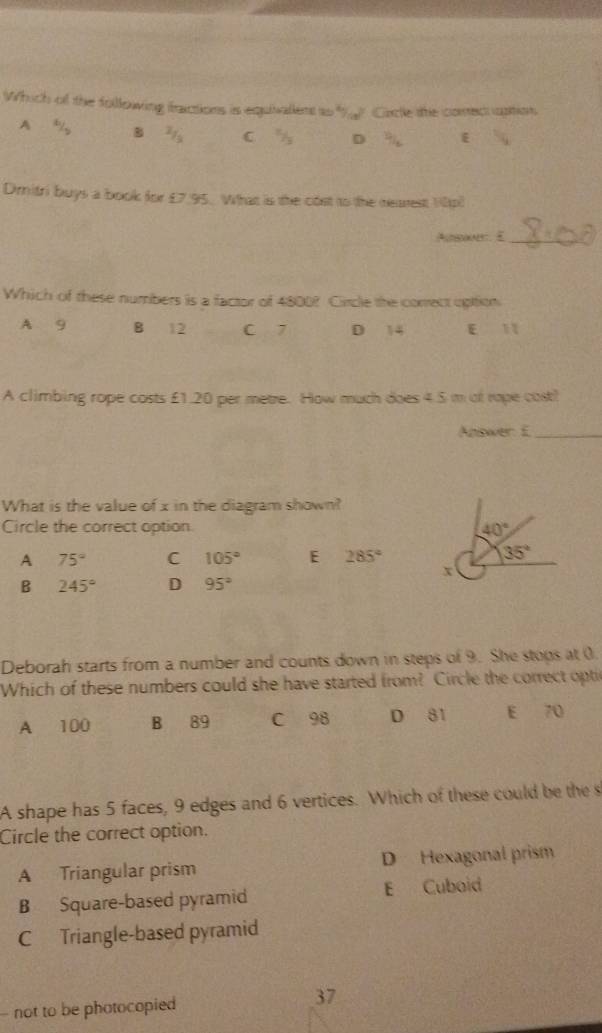 Which of the following fractions is equivallent ts ? Cacle the comectiuption
A
B C D
Dmitri buys a book for £7.95. What is the cost to the reaest 10p)
Ausay. E_
Which of these numbers is a factor of 4800? Circle the conrect uption.
A 9 B 12 C 7 D 14 E 11
A climbing rope costs £1.20 per metre. How much does 4.5 m of rape cost!
Apswer: E_
What is the value of x in the diagram shown?
Circle the correct option
A 75° C 105° E 285°
B 245° D 95°
Deborah starts from a number and counts down in steps of 9. She stops at 0.
Which of these numbers could she have started from? Circle the correct opti
A 100 B 89 C 98 D 81 E 70
A shape has 5 faces, 9 edges and 6 vertices. Which of these could be the s
Circle the correct option.
A Triangular prism D Hexagonal prism
B Square-based pyramid E Cuboid
C Triangle-based pyramid
- not to be photocopied 37