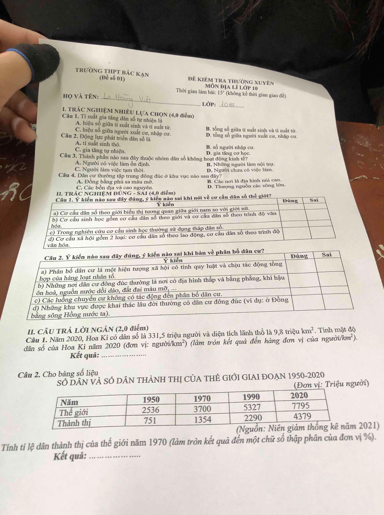 trường THPT bác KẠn Đề kiêm tra thường xuyên
(Đề số 01)
môn địa lí lớp 10
Thời gian làm bài: 15' (không kể thời gian giao đề)
họ và tên:_
LớP:_
I. TRÁC NGHIỆM NHIÈU LỤA CHQN (4,0 điểm)
Câu 1. Tỉ suất gia tăng dân số tự nhiện là
A. hiệu số giữa tỉ suất sinh và tỉ suất từ. B. tổng số giữa tỉ suất sinh và tì suất tử.
C. hiệu số giữa người xuất cư, nhập cư. D. tổng số giữa người xuất cư, nhập cư.
Câu 2. Động lực phát triển dân số là
A. tỉ suất sinh thô. B. số người nhập cư.
C. gia tăng tự nhiện. D. gia tăng cơ học.
Câu 3. Thành phần nào sau đây thuộc nhóm dân số không hoạt động kinh tế?
A. Người có việc làm ổn định. B. Những người làm nội trợ.
C. Người làm việc tạm thời. D. Người chưa có việc làm.
Câu 4. Dân cư thường tập trung đông đúc ở khu vực nào sau đây?
A. Đồng bằng phù sa màu mỡ. B. Các nơi là địa hình núi cao
C. Các bồn địa và cao nguyên. D. Thượng nguồn các sông lớn.
II. TRÁC NGHIỆM ĐÚNG - SÁI (4,0 điểm)
iới?
II. CÂU TRẢ LỜI NGẢN (2,0 điểm)
Câu 1. Năm 2020, Hoa Kì có dân số là 331,5 triệu người và diện tích lãnh thổ là 9,8 triệu km^2. Tính mật độ
dân số của Hoa Kì năm 2020 (đơn vị: người/km²) (làm tròn kết quả đến hàng đơn vị của người. /km^2).
Kết quả:_
Câu 2. Cho bảng số liệu
SỐ DÂN VÀ SÓ DÂN THÀNH THị CỦA THÊ GIỚI GIAI ĐOẠN 1950-2020
(Đơn vị: Triệu người)
2021)
Tính ti lệ dân thành thị của thế giới năm 1970 (làm tròn kết quả đến một chữ số thập phân của đơn vị %).
Kết quả:_
