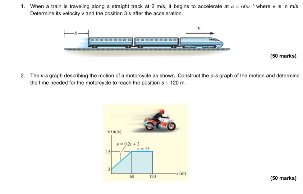 When a train is traveling along a straight track at 2 m/s, it begins to accelerate at a=60v^(-4) where v is in m/s. 
Determine its velocity v and the position 3 s after the acceleration. 
V 
S 
= 
(50 marks) 
2. The v-s graph describing the motion of a motorcycle as shown. Construct the a-s graph of the motion and determine 
the time needed for the motorcycle to reach the position s=120m.
v(m/s)
v=0.2s+3
15 I v=15
3 
60 120 s (m) 
(50 marks)