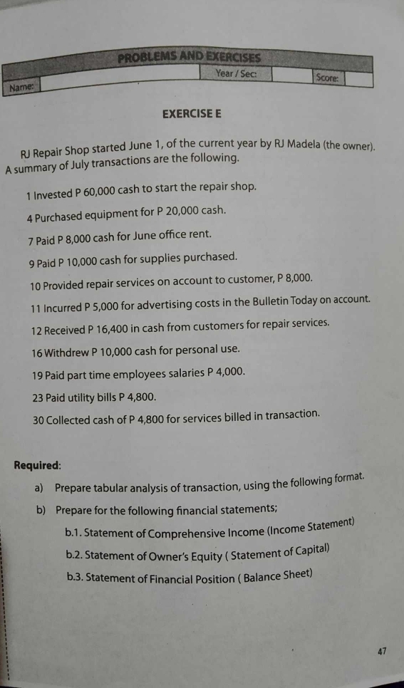 RJ Repair Shop started June 1, of the current year by RJ Madela (the owner). 
A summary of July transactions are the following. 
1 Invested P 60,000 cash to start the repair shop. 
4 Purchased equipment for P 20,000 cash. 
7 Paid P 8,000 cash for June office rent. 
9 Paid P 10,000 cash for supplies purchased. 
10 Provided repair services on account to customer, P 8,000. 
11 Incurred P 5,000 for advertising costs in the Bulletin Today on account. 
12 Received P 16,400 in cash from customers for repair services. 
16 Withdrew P 10,000 cash for personal use. 
19 Paid part time employees salaries P 4,000. 
23 Paid utility bills P 4,800. 
30 Collected cash of P 4,800 for services billed in transaction. 
Required: 
a) Prepare tabular analysis of transaction, using the following format. 
b) Prepare for the following financial statements; 
b.1. Statement of Comprehensive Income (Income Statement) 
b.2. Statement of Owner’s Equity ( Statement of Capital) 
b.3. Statement of Financial Position ( Balance Sheet) 
47