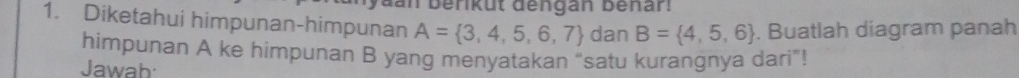 dan berküt dengan Benar. 
1. Diketahui himpunan-himpunan A= 3,4,5,6,7 dan B= 4,5,6. Buatlah diagram panah 
himpunan A ke himpunan B yang menyatakan "satu kurangnya dari"! 
Jawab