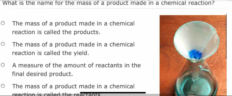 What is the name for the mass of a product made in a chemical reaction?
The mass of a product made in a chemical
reaction is called the products.
The mass of a product made in a chemical
reaction is called the yield.
A measure of the amount of reactants in the
final desired product.
The mass of a product made in a chemical
reaction is called the reactants