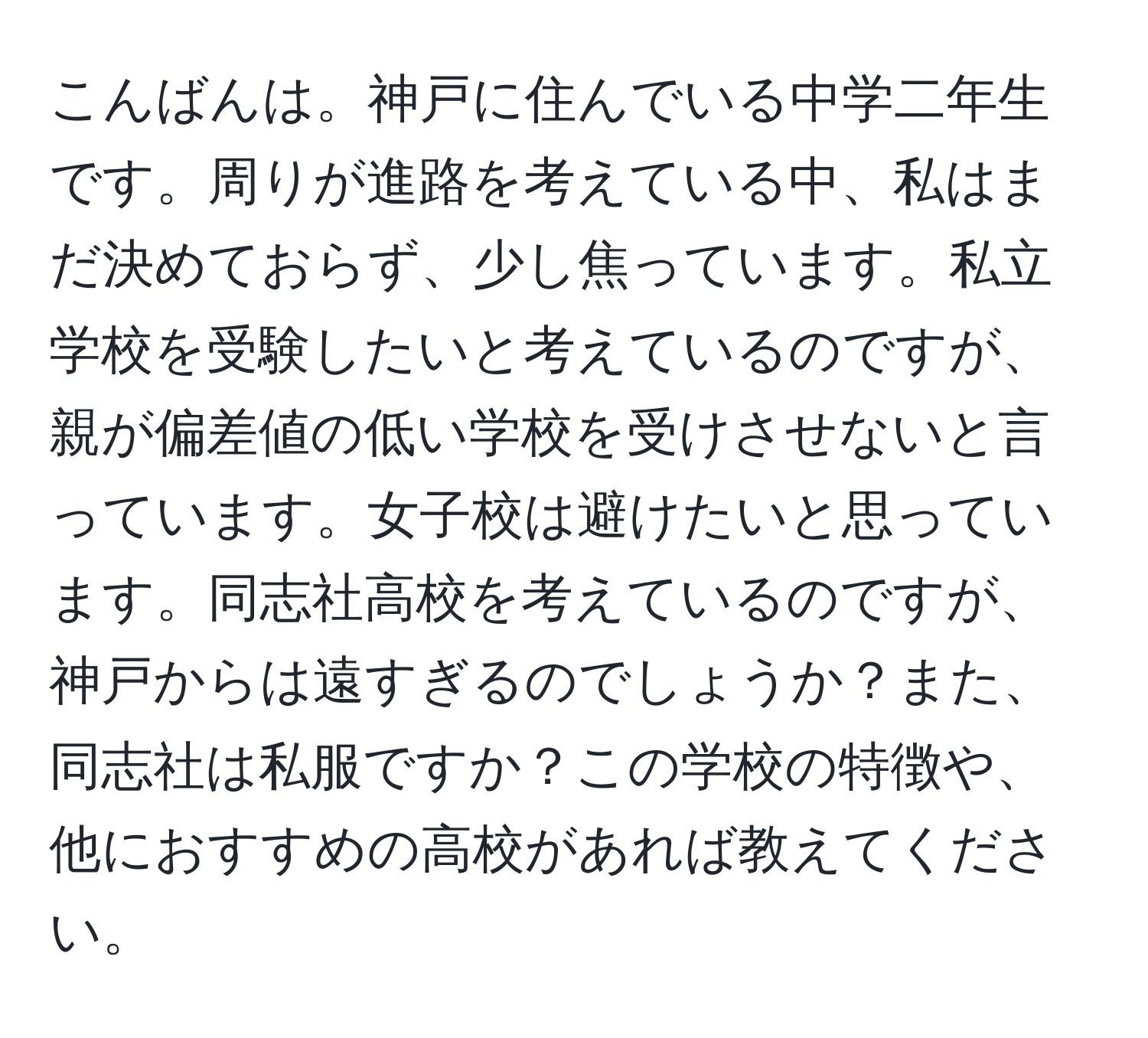 こんばんは。神戸に住んでいる中学二年生です。周りが進路を考えている中、私はまだ決めておらず、少し焦っています。私立学校を受験したいと考えているのですが、親が偏差値の低い学校を受けさせないと言っています。女子校は避けたいと思っています。同志社高校を考えているのですが、神戸からは遠すぎるのでしょうか？また、同志社は私服ですか？この学校の特徴や、他におすすめの高校があれば教えてください。