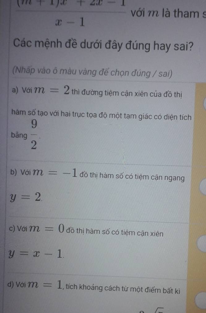  ((m+1)x+2x-1)/x-1  với m là tham s
Các mệnh đề dưới đây đúng hay sai?
(Nhấp vào ô màu vàng để chọn đúng / sai)
a) Với m=2 th thì đường tiệm cận xiên của đồ thị
hàm số tạo với hai trục tọa độ một tạm giác có diện tích
bāng  9/2 .
b) Với m=-1 đồ thị hàm số có tiệm cận ngang
y=2.
c) Với m=0 đồ thị hàm số có tiệm cận xiên
y=x-1.
d) Với m=1 , tích khoảng cách từ một điểm bất kì