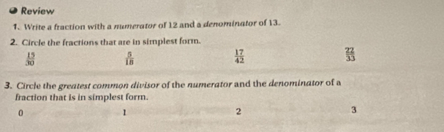 Review
1. Write a fraction with a numerator of 12 and a denominator of 13.
2. Circle the fractions that are in simplest form.
 15/30 
 5/18 
 17/42 
 22/33 
3. Circle the greatest common divisor of the numerator and the denominator of a
fraction that is in simplest form.
0
1
2
3