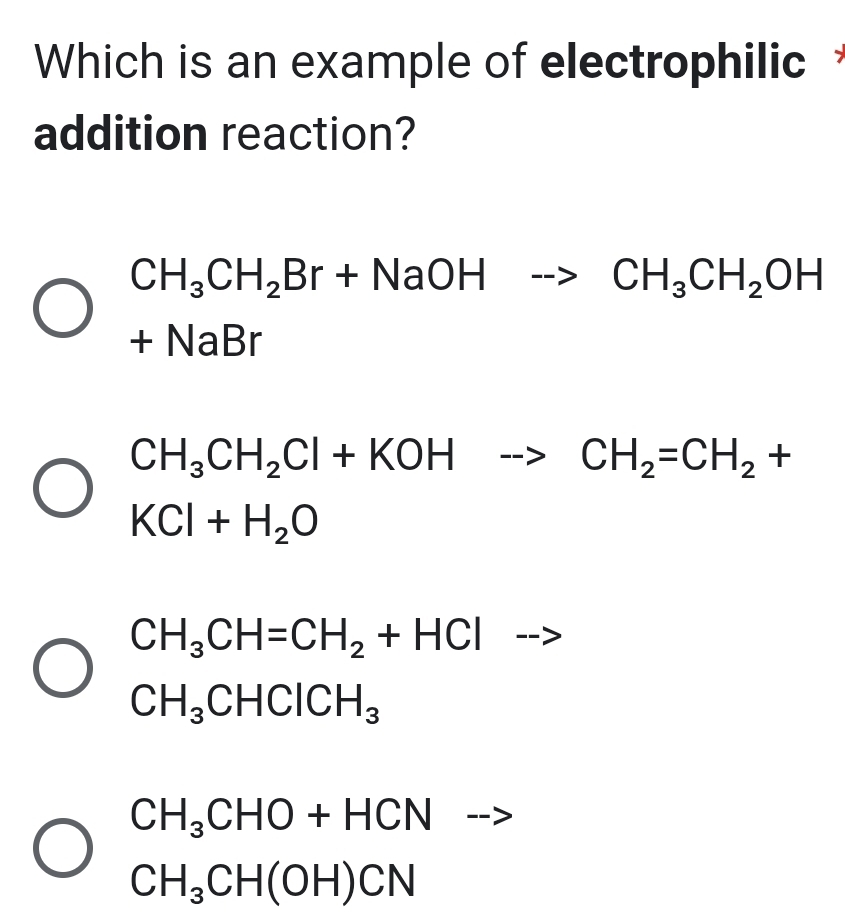 Which is an example of electrophilic
addition reaction?
CH_3CH_2Br+NaOHto CH_3CH_2OH
+1 NaBr
CH_3CH_2Cl+KOHto CH_2=CH_2+
KCl+H_2O
CH_3CH=CH_2+HCl
CH_3CHClCH_3
CH_3CHO+HCN -
CH_3CH(OH)CN