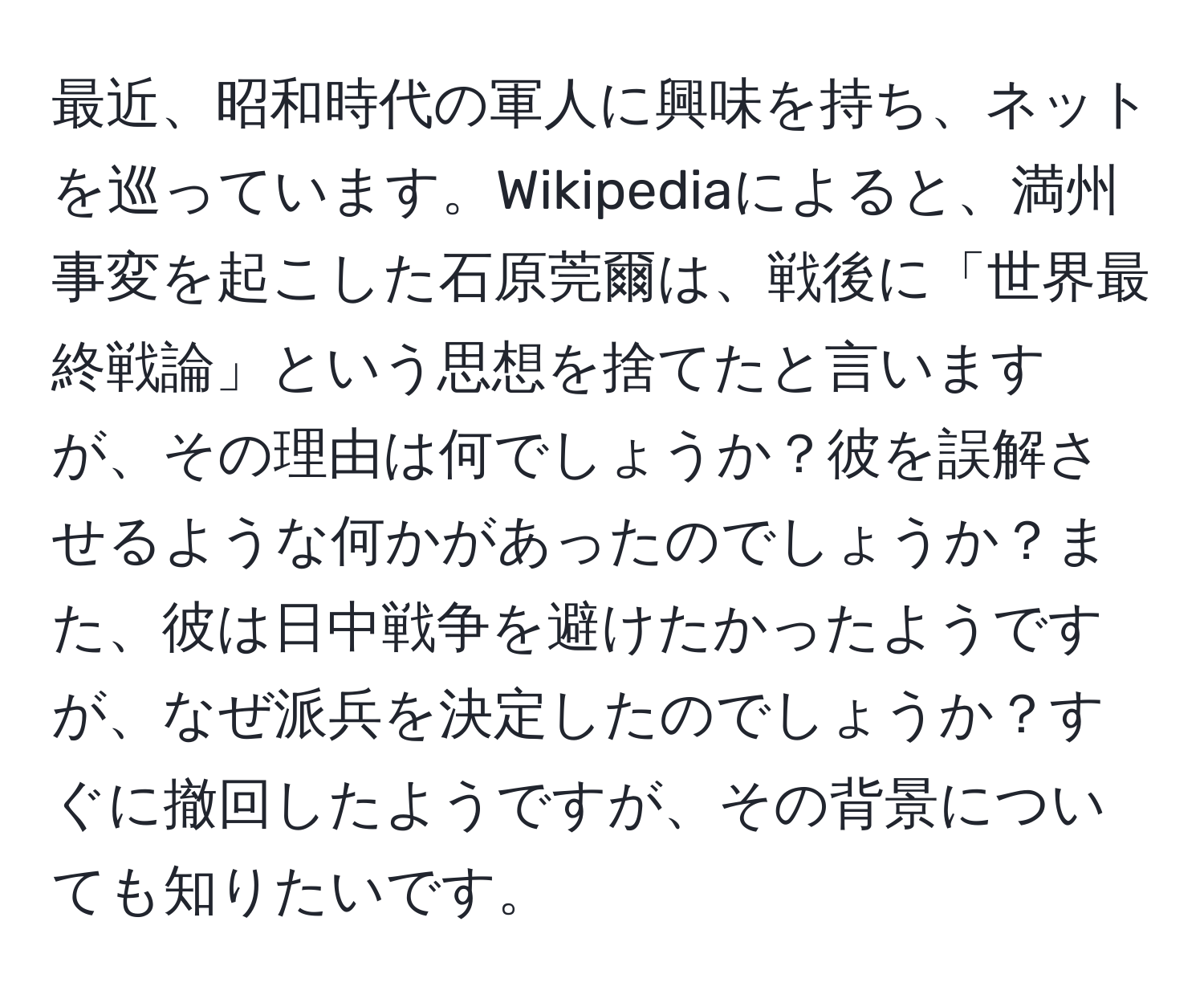 最近、昭和時代の軍人に興味を持ち、ネットを巡っています。Wikipediaによると、満州事変を起こした石原莞爾は、戦後に「世界最終戦論」という思想を捨てたと言いますが、その理由は何でしょうか？彼を誤解させるような何かがあったのでしょうか？また、彼は日中戦争を避けたかったようですが、なぜ派兵を決定したのでしょうか？すぐに撤回したようですが、その背景についても知りたいです。