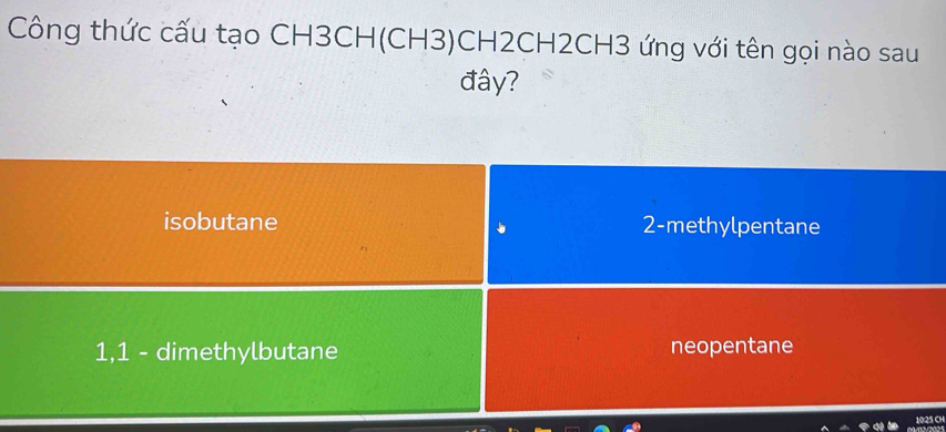 Công thức cấu tạo CH3CH(CH3)CH2CH2CH3 ứng với tên gọi nào sau
đây?
isobutane 2 -methylpentane
1, 1 - dimethylbutane neopentane
10:25 C