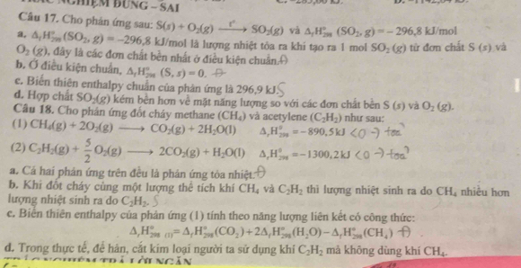 NChệm đƯnG - SAI
Câu 17. Cho phản ứng sau: S(s)+O_2(g)xrightarrow rSO_2(g) và △ _1H_(200)°(SO_2,g)=-296.8kJ/mol
a, △ _1H_(2n)°(SO_2,g)=-296,8kJ/ Tmol là lượng nhiệt tỏa ra khi tạo ra 1 mol SO_2(g) từ đơn chất S(s) và
O_2(g) ), đây là các đơn chất bền nhất ở điều kiện chuẩn
b, Ở điều kiện chuẩn, △ _rH_(2n)°(S,s)=0
c. Biến thiên enthalpy chuẩn của phản ứng là 296,9 kJ
d. Hợp chất SO_2(g) kém bên hơn về mặt năng lượng so với các đơn chất bên S(s) và O_2(g).
Câu 18. Cho phân ứng đốt cháy methane (CH_4)
(1) CH_4(g)+2O_2(g)to CO_2(g)+2H_2O(l) và acetylene (C_2H_2) như sau:
△ _rH_(200)°=-890.5kJ
(2) C_2H_2(g)+ 5/2 O_2(g)to 2CO_2(g)+H_2O(l) △ H_(201)°=-1300.2kJ
a. Cả hai phán ứng trên đều là phản ứng tòa nhiệt:
b. Khi đốt cháy cùng một lượng thê tích khí CH_4 và C_2H_2 thì lượng nhiệt sinh ra do CH_4 nhiều hơn
lượng nhiệt sinh ra do C_2H_2.
c. Biến thiên enthalpy của phản ứng (1) tính theo năng lượng liên kết có công thức:
△ _rH_(298)°=△ _fH_(298)°(CO_2)+2△ _fH_(298)°(H_2_2(H_2O)-△ _fH_(298)°(CH_4)
d. Trong thực tế, để hán, cắt kim loại người ta sử dụng khí C_2H_2 mả không dùng khí CH_4.
Lài ngăn