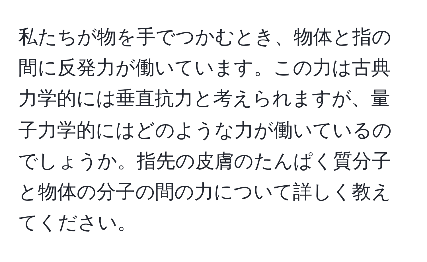 私たちが物を手でつかむとき、物体と指の間に反発力が働いています。この力は古典力学的には垂直抗力と考えられますが、量子力学的にはどのような力が働いているのでしょうか。指先の皮膚のたんぱく質分子と物体の分子の間の力について詳しく教えてください。