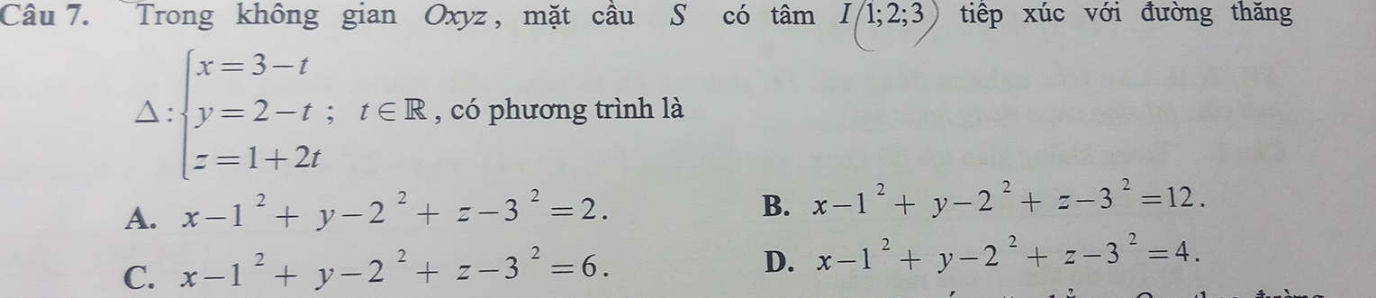 Trong không gian Oxyz , mặt cầu S có tamI(1;2;3) tiếp xúc với đường thăng
Delta :beginarrayl x=3-t y=2-t;t∈ R z=1+2tendarray. , có phương trình là
A. x-1^2+y-2^2+z-3^2=2.
B. x-1^2+y-2^2+z-3^2=12.
C. x-1^2+y-2^2+z-3^2=6.
D. x-1^2+y-2^2+z-3^2=4.