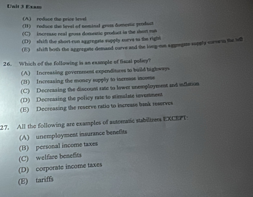 Exam
(A) reduce the price leval
(B) reduce the level of nominal gross domestic product
(C) increase real gross domestic product in the short run
(D) shift the short-run aggregate supply curve to the right
(E) shift both the aggregate demand curve and the long-rum aggregate supply cures in the teft
26. Which of the following is an example of fiscal policy?
(A) Increasing government expenditures to build highway
(B) Increasing the money supply to increase income
(C) Decreasing the discount rate to lower unemployment and inflation
(D) Decreasing the policy rate to stimulate investment
(E) Decreasing the reserve ratio to increase bank reserves
27. All the following are examples of automatic stabilizets EXCEPT
(A) unemployment insurance benefits
(B) personal income taxes
(C) welfare benefits
(D) corporate income taxes
(E) tariffs