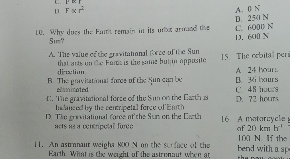 F∝ r
D. Falpha r^2
A. 0 N
B. 250 N
10. Why does the Earth remain in its orbit around the C. 6000 N
Sun?
D. 600 N
A. The value of the gravitational force of the Sun
that acts on the Earth is the same but in opposite 15. The orbital peri
direction.
A. 24 hours
B. The gravitational force of the Sun can be B. 36 hours
eliminated C. 48 hours
C. The gravitational force of the Sun on the Earth is D. 72 hours
balanced by the centripetal force of Earth
D. The gravitational force of the Sun on the Earth 16. A motorcycle 
acts as a centripetal force 20kmh^(-1). 
of
100 N. If the
11. An astronaut weighs 800 N on the surface of the bend with a sp
Earth. What is the weight of the astronaut when at