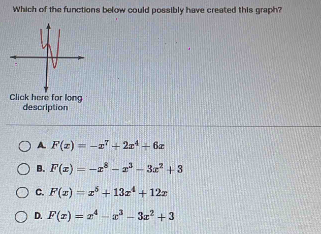 Which of the functions below could possibly have created this graph?
Click here for long
description
A. F(x)=-x^7+2x^4+6x
B. F(x)=-x^8-x^3-3x^2+3
C. F(x)=x^5+13x^4+12x
D. F(x)=x^4-x^3-3x^2+3