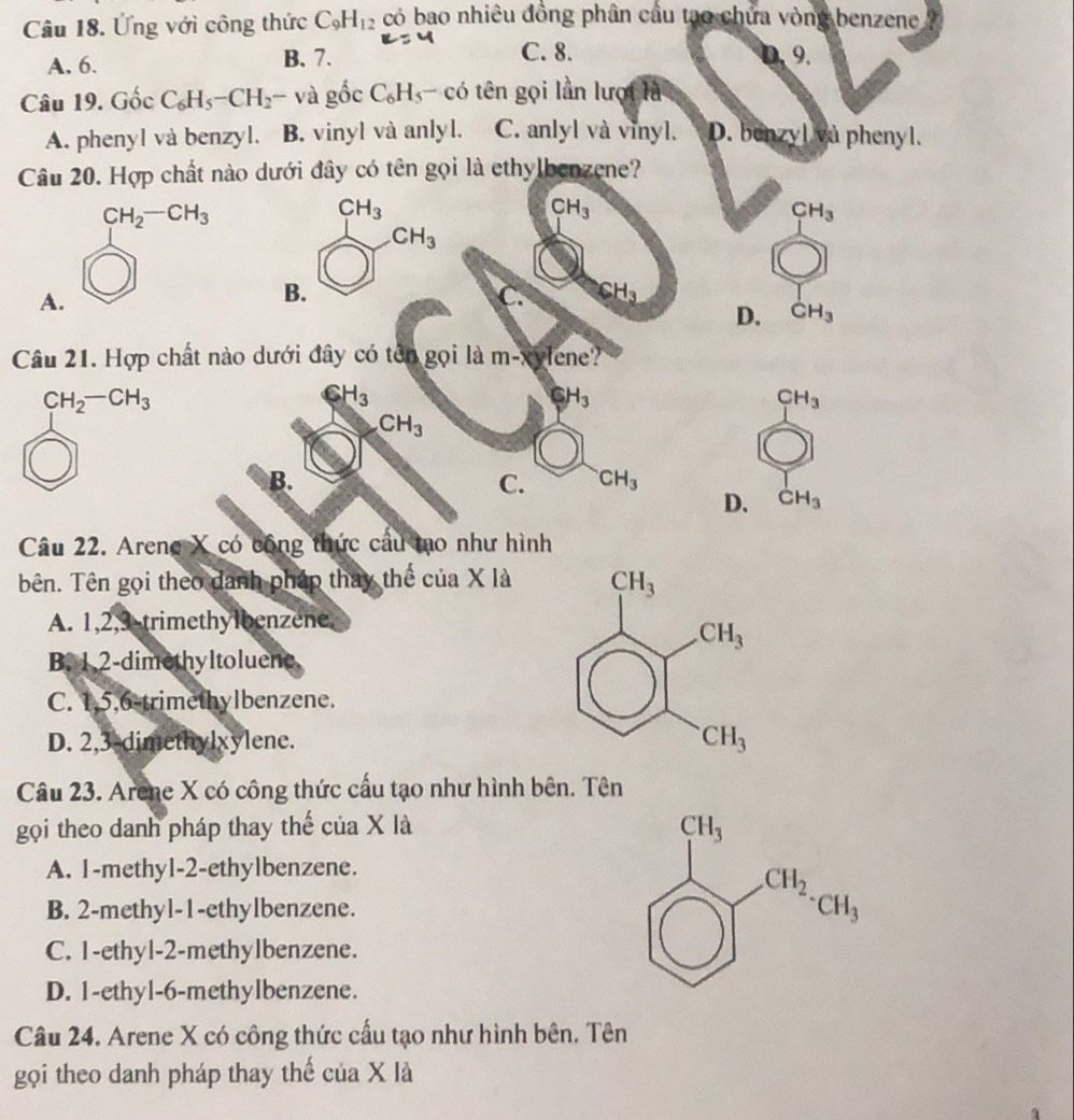 Ứng với công thức C_9H_12 có bao nhiêu đồng phân cầu tạo chứa vòng benzene
A. 6. B. 7.
C. 8.
0,9.
Câu 19. GoeC_6H_5-CH_2- và ghat O c C_6H_5- có tên gọi lần lượi là
A. phenyl và benzyl. B. vinyl và anlyl. C. anlyl và vinyl. D. benzyl và phenyl.
Câu 20. Hợp chất nào dưới đây có tên gọi là ethylbenzene?
CH_3
CH_3
CH_3
CH_3
A
B.
C. CH_3
D. CH_3
Câu 21. Hợp chất nào dưới đây có tên gọi là m-xylene?'
CH_2-CH_3
CH_3
CH_3
CH_3
CH_3
B.
C. CH_3
D. CH_3
Câu 22. Arene X có công thức cầu mo như hình
bên. Tên gọi theo danh pháp thay thể của X là
A. 1,2,3 trimethylbenzene
B. 1.2-dimethyltoluene
C. 1,5,6 trimethylbenzene.
D. 2,3-dimethylxylene. 
Câu 23. Arene X có công thức cấu tạo như hình bên. Tên
gọi theo danh pháp thay thế của X là
A. 1-methy1-2-ethylbenzene.
B. 2-methyl-1-ethylbenzene.
C. I-ethyl-2-methylbenzene.
D. 1-ethyl-6-methylbenzene.
Câu 24. Arene X có công thức cấu tạo như hình bên. Tên
gọi theo danh pháp thay thế của X là