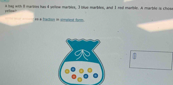 A bag with 8 marbies has 4 yellow marbles, 3 blue marbles, and 1 red marble. A marble is chose 
yellow? 
Write your answer as a fraction in simplest form.