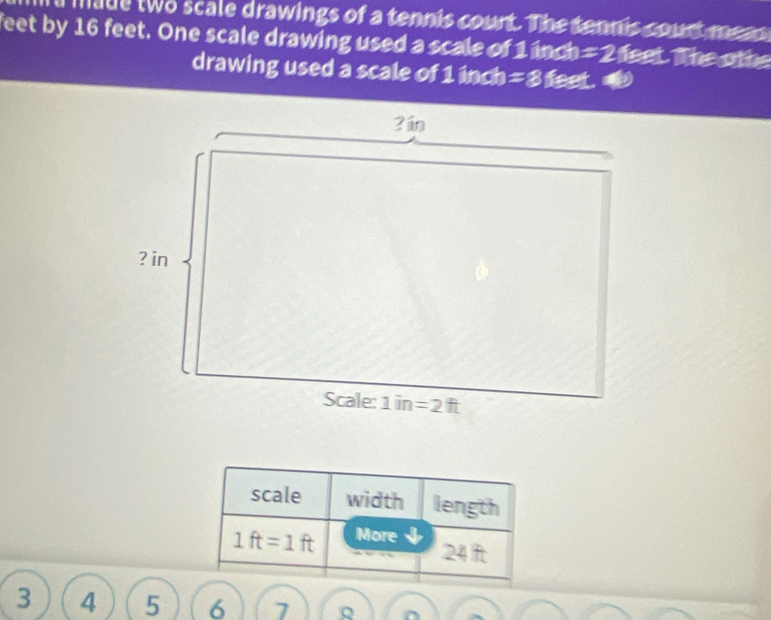 made two scale drawings of a tennis court. The tennis court meas 
feet by 16 feet. One scale drawing used a scale of 1 inch =2 feet. The othe
drawing used a scale of 1 inch =8 feet.  
scale width length
1ft=1ft More
24 ft
3 4 5 6 7 Q ^