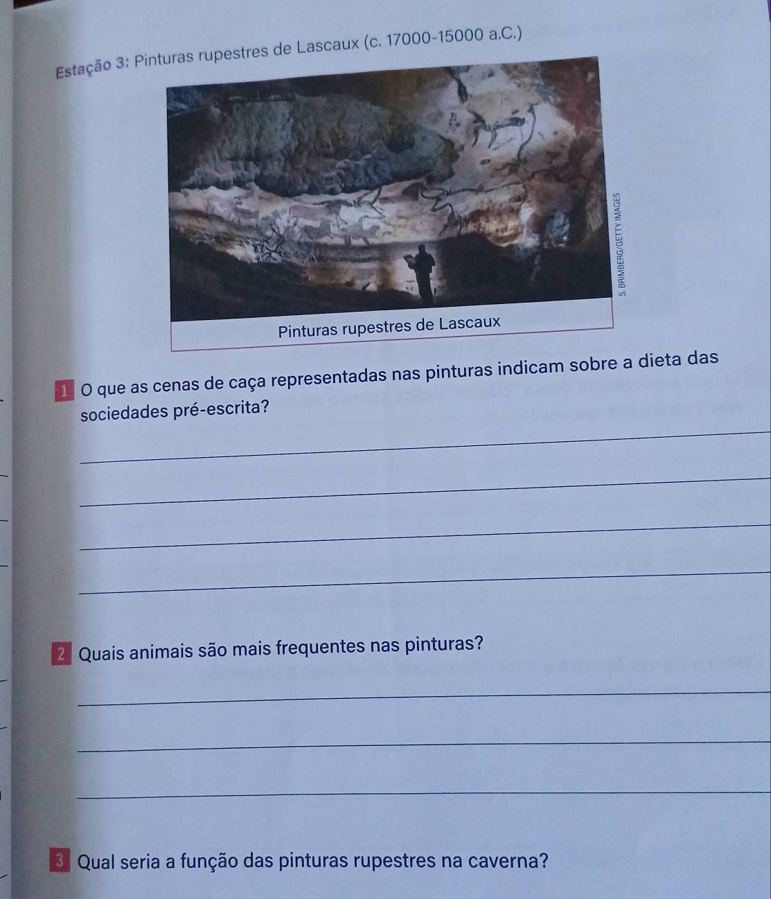 Estação 3: de Lascaux (c. 17000 -15000 a.C.) 
1 O que as cenas de caça representadas nas pinturas indicam sobre a dieta das 
_ 
sociedades pré-escrita? 
_ 
_ 
_ 
_ 
2ª Quais animais são mais frequentes nas pinturas? 
_ 
_ 
_ 
3 Qual seria a função das pinturas rupestres na caverna?