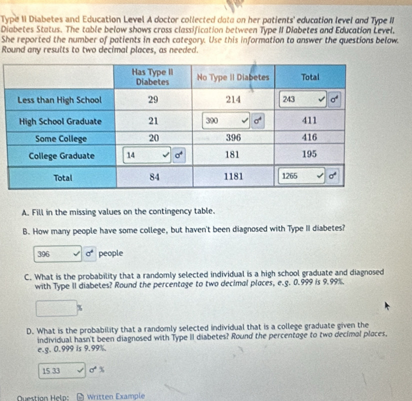 Type II Diabetes and Education Level A doctor collected data on her patients' education level and Type II
Diabetes Status. The table below shows cross classification between Type II Diabetes and Education Level,
She reported the number of patients in each category. Use this information to answer the questions below.
Round any results to two decimal places, as needed.
A. Fill in the missing values on the contingency table.
B. How many people have some college, but haven't been diagnosed with Type II diabetes?
396 sigma^6 people
C. What is the probability that a randomly selected individual is a high school graduate and diagnosed
with Type II diabetes? Round the percentage to two decimal places, e.g. 0.999 is 9.99%.
%
D. What is the probability that a randomly selected individual that is a college graduate given the
individual hasn't been diagnosed with Type II diabetes? Round the percentage to two decimal places,
e.g. 0.999 is 9.99%.
15 33 sigma°%
Question Helo: # Written Example