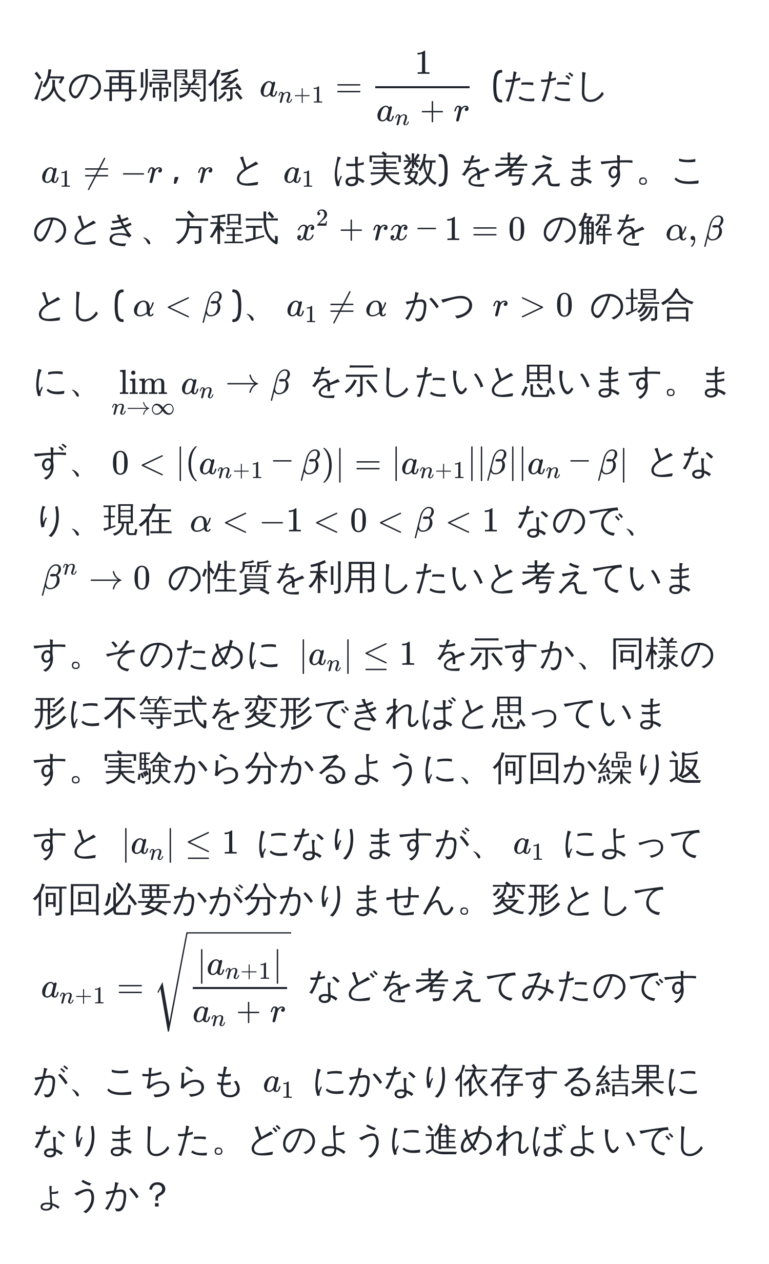 次の再帰関係 $a_n+1 =  1/a_n + r $ (ただし $a_1 != -r$, $r$ と $a_1$ は実数) を考えます。このとき、方程式 $x^(2 + rx - 1 = 0$ の解を $alpha, beta$ とし ($alpha < beta$)、$a_1 != alpha$ かつ $r > 0$ の場合に、$lim_n to ∈fty) a_n to beta$ を示したいと思います。まず、$0 < |(a_n+1 - beta)| = |a_n+1||beta||a_n - beta|$ となり、現在 $alpha < -1 < beta < 1$ なので、$beta^(n to 0$ の性質を利用したいと考えています。そのために $|a_n| ≤ 1$ を示すか、同様の形に不等式を変形できればと思っています。実験から分かるように、何回か繰り返すと $|a_n| ≤ 1$ になりますが、$a_1$ によって何回必要かが分かりません。変形として $a_n+1) = sqrt(frac|a_n+1)|a_n + r$ などを考えてみたのですが、こちらも $a_1$ にかなり依存する結果になりました。どのように進めればよいでしょうか？