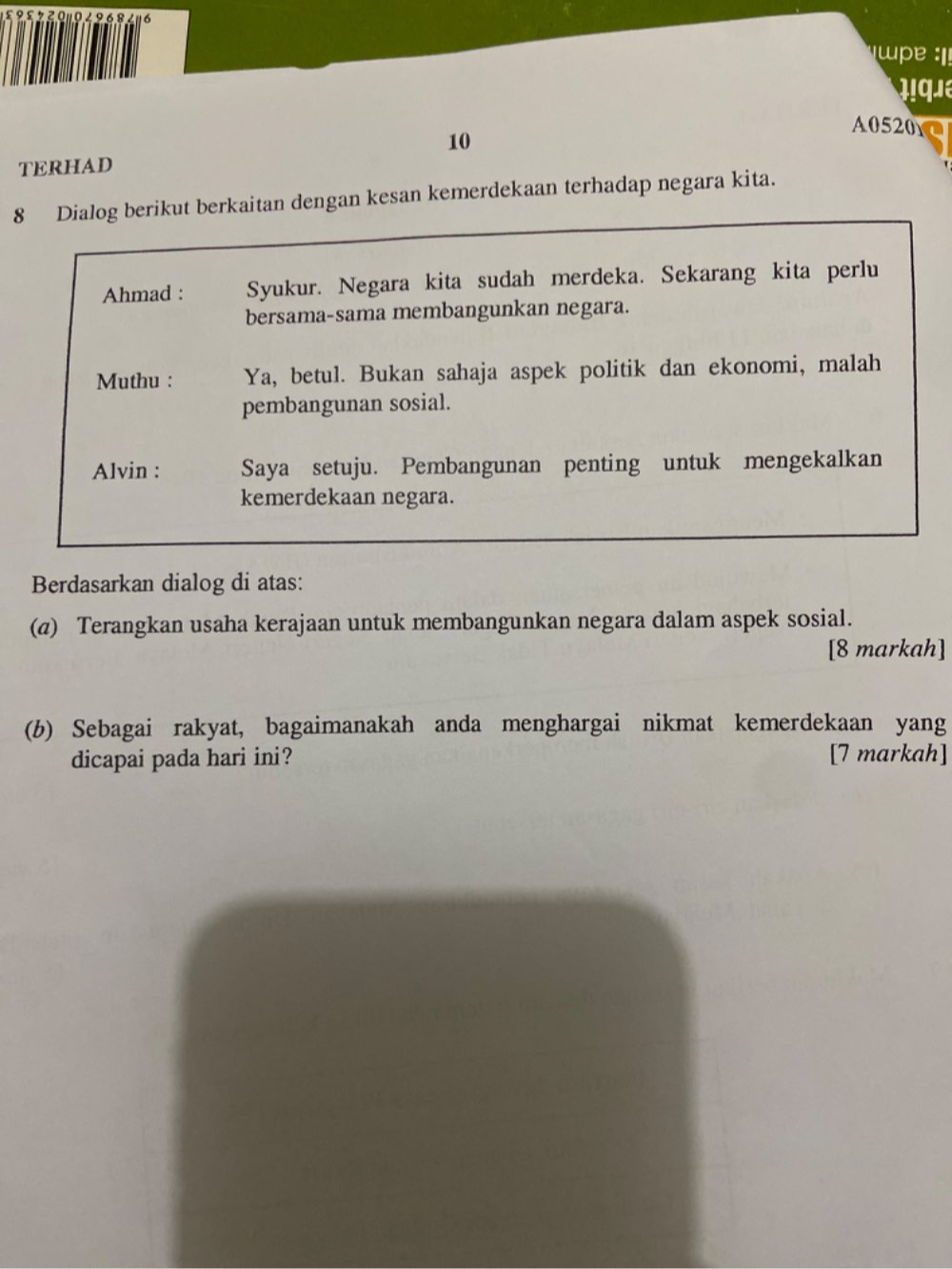 68 16 : e ! 
qu a 
A0520 
10 
TERHAD
8 Dialog berikut berkaitan dengan kesan kemerdekaan terhadap negara kita. 
Ahmad : Syukur. Negara kita sudah merdeka. Sekarang kita perlu 
bersama-sama membangunkan negara. 
Muthu : Ya, betul. Bukan sahaja aspek politik dan ekonomi, malah 
pembangunan sosial. 
Alvin : Saya setuju. Pembangunan penting untuk mengekalkan 
kemerdekaan negara. 
Berdasarkan dialog di atas: 
(@) Terangkan usaha kerajaan untuk membangunkan negara dalam aspek sosial. 
[8 markah] 
(b) Sebagai rakyat, bagaimanakah anda menghargai nikmat kemerdekaan yang 
dicapai pada hari ini? [7 markah]