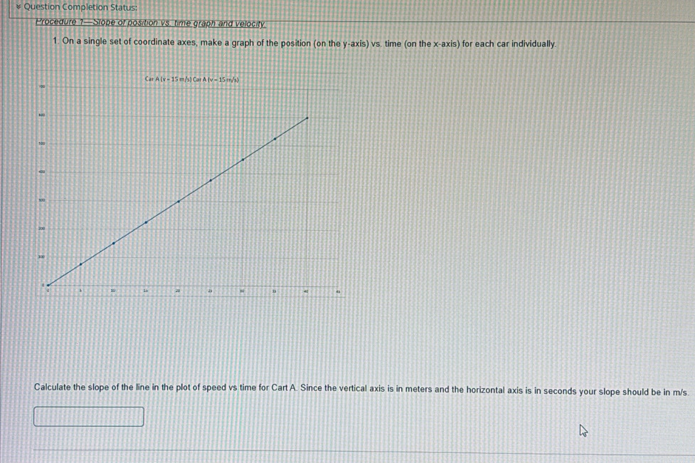 Question Completion Status:
Procedure 1—Slope of position vs. time graph and velocity
1. On a single set of coordinate axes, make a graph of the position (on the y-axis)vs s. time (on thex-axis) for each car individually.
Calculate the slope of the line in the plot of speed vs time for Cart A. Since the vertical axis is in meters and the horizontal axis is in seconds your slope should be in m/s.