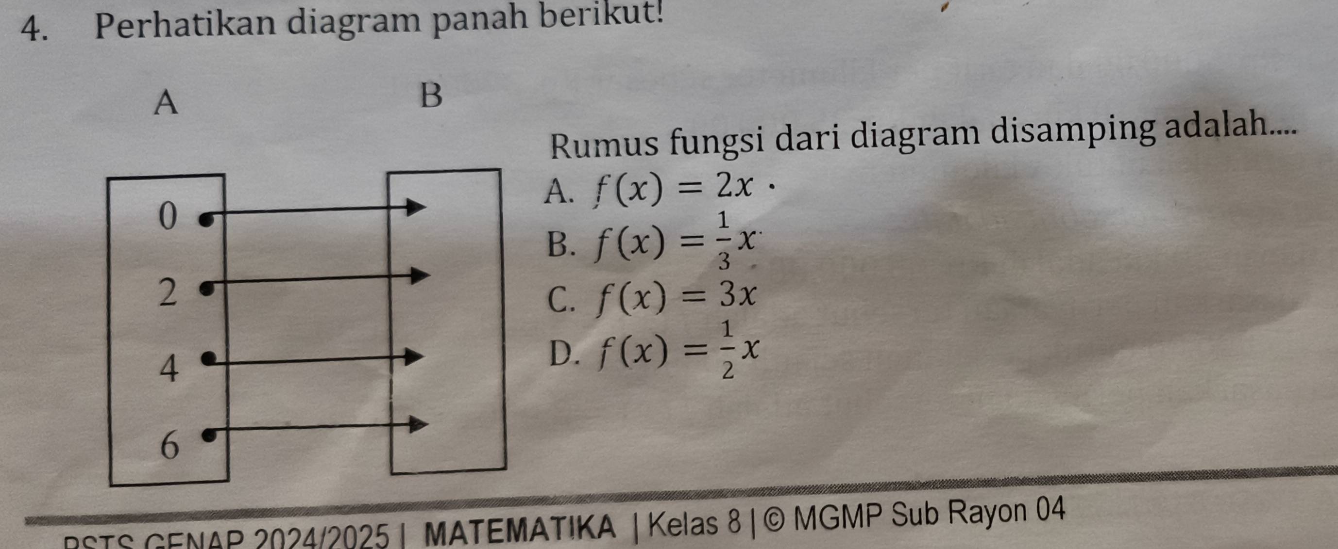 Perhatikan diagram panah berikut!
A
B
Rumus fungsi dari diagram disamping adalah....
A. f(x)=2x·
B. f(x)= 1/3 x
C. f(x)=3x
D. f(x)= 1/2 x
rSTS GENAP 2024/2025 MATEMATIKA | Kelas 8| © MGMP Sub Rayon 04