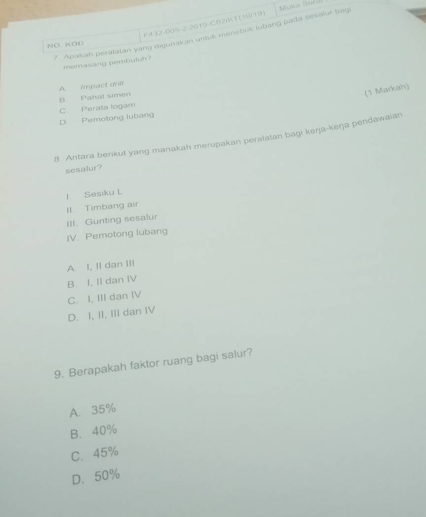 Muka Sural
F432-005-2:2019-C02/KT(10/19)
7. Apakah peralatan yang digunakan untuk menebuk lubang pada sesalur bag
NO. KOD
memasang pembuluh?
A. Impact drill
B Pahat simen
(1 Markah)
C Perata logam
D Pemotong lubang
8 Antara berikut yang manakah merupakan peralatan bagi kerja-kerja pendawaian
sesalur?
l Sesiku L
II. Timbang air
III. Gunting sesalur
IV. Pemotong lubang
A. I, II dan III
B. I, II dan IV
C. I, III dan IV
D. I, II, III dan IV
9. Berapakah faktor ruang bagi salur?
A. 35%
B、 40%
C. 45%
D. 50%