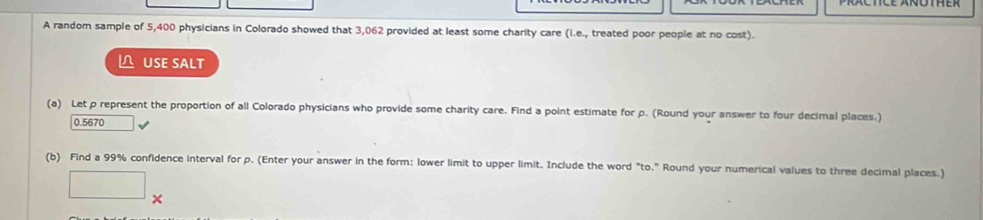 A random sample of 5,400 physicians in Colorado showed that 3,062 provided at least some charity care (i.e., treated poor people at no cost). 
△ USE SALT 
(a) Let p represent the proportion of all Colorado physicians who provide some charity care. Find a point estimate for p. (Round your answer to four decimal places.)
0.5670
(b) Find a 99% confidence interval for p. (Enter your answer in the form: lower limit to upper limit. Include the word "to." Round your numerical values to three decimal places.)
□ *