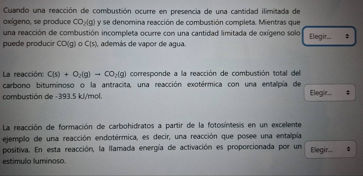 Cuando una reacción de combustión ocurre en presencia de una cantidad ilimitada de 
oxígeno, se produce CO_2(g) y se denomina reacción de combustión completa. Mientras que 
una reacción de combustión incompleta ocurre con una cantidad limitada de oxígeno solo Elegir... a 
puede producir CO(g) C(s) , además de vapor de agua. 
La reacción: C(s)+O_2(g)to CO_2(g) corresponde a la reacción de combustión total del 
carbono bituminoso o la antracita, una reacción exotérmica con una entalpía de 
combustión de -393.5 kJ/mol. Elegir... ; 
La reacción de formación de carbohidratos a partir de la fotosíntesis en un excelente 
ejemplo de una reacción endotérmica, es decir, una reacción que posee una entalpía 
positiva. En esta reacción, la llamada energía de activación es proporcionada por un Elegir... 
estimulo luminoso.