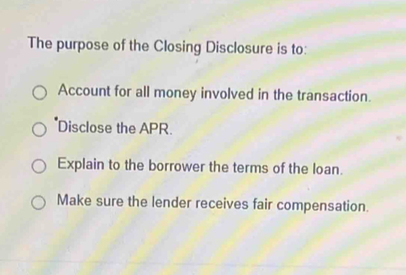 The purpose of the Closing Disclosure is to: 
Account for all money involved in the transaction. 
Disclose the APR. 
Explain to the borrower the terms of the loan. 
Make sure the lender receives fair compensation.