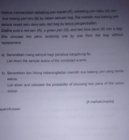 Qistina memasukkan sebatang pen merah (R), sabatang pen hijau (G) dan 
dua batang pen biru (B) ke dalam sebuah beg. Dia memilih dua batang pen 
secara rawak satu demi satu darl beg itu tanpa pengemballan. 
Qistina puts a red pen (R), a green pen (G), and two blue pens (B) into a bag. 
She chooses two pens randomly one by one from the bag without 
replacement. 
a) Senaraikan ruang sampel bagi peristiwa bergabung itu. 
List down the sample space of the combined events. 
b) Senaraikan dan hitung kebarangkalian memilih dua batang pen yang sama 
wama. 
List down and calculate the probability of choosing two pens of the same 
colour. 
[4 markahimarks] 
apan/Answer,