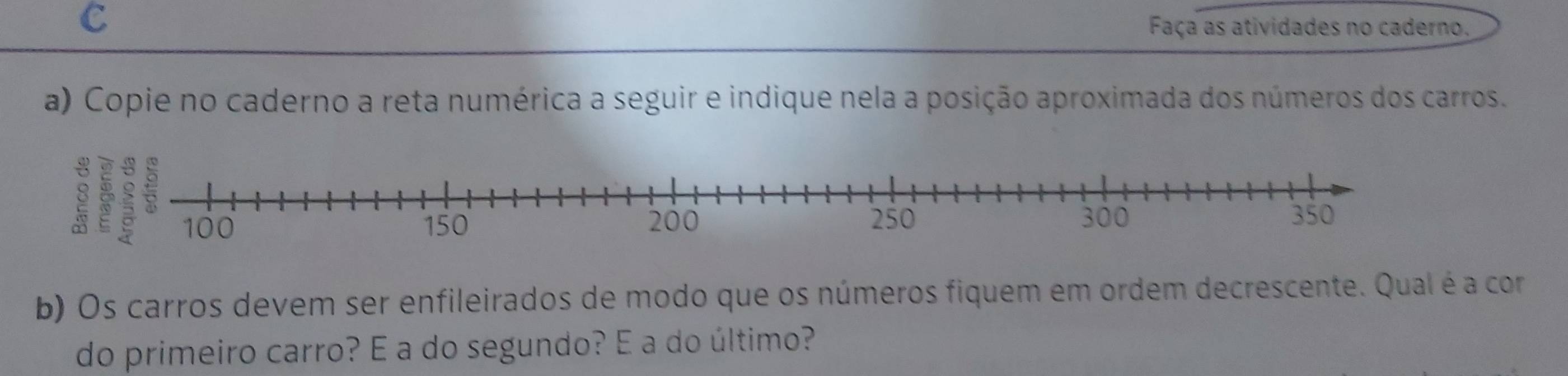 Faça as atividades no caderno. 
a) Copie no caderno a reta numérica a seguir e indique nela a posição aproximada dos números dos carros. 
8 
b) Os carros devem ser enfileirados de modo que os números fiquem em ordem decrescente. Qual é a com 
do primeiro carro? É a do segundo? É a do último?