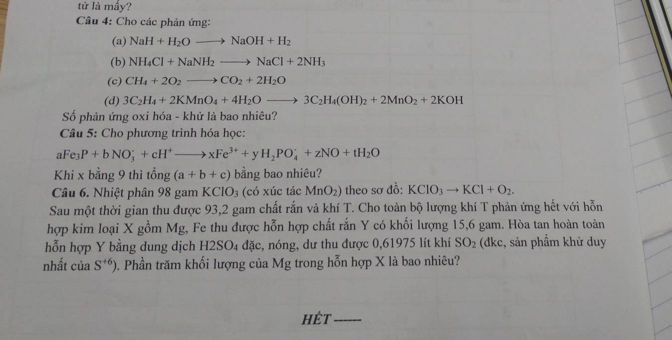 tử là mấy? 
Câu 4: Cho các phản ứng: 
(a) NaH+H_2Oto NaOH+H_2
(b) NH_4Cl+NaNH_2to NaCl+2NH_3
(c) CH_4+2O_2to CO_2+2H_2O
(d) 3C_2H_4+2KMnO_4+4H_2Oto 3C_2H_4(OH)_2+2MnO_2+2KOH
Số phản ứng oxi hóa - khử là bao nhiêu? 
Câu 5: Cho phương trình hóa học:
aFe_3P+bNO_3^(-+cH^+)to xFe^(3+)+ y H_2PO_4^(-+zNO+tH_2)O
Khi x bằng 9 thì tổng (a+b+c) bằng bao nhiêu? 
Câu 6. Nhiệt phân 98 gam KClO_3 (có xúc tác MnO_2) theo sơ đồ: KClO_3to KCl+O_2. 
Sau một thời gian thu được 93, 2 gam chất rắn và khí T. Cho toàn bộ lượng khí T phản ứng hết với hỗn 
hợp kim loại X gồm Mg, Fe thu được hỗn hợp chất rắn Y có khối lượng 15, 6 gam. Hòa tan hoàn toàn 
hỗn hợp Y bằng dung dịch H2SO4 đặc, nóng, dư thu được 0,61975 lít khí SO_2 (đkc, sản phầm khử duy 
nhất của S^(+6)). Phần trăm khối lượng của Mg trong hỗn hợp X là bao nhiêu? 
HÊt_