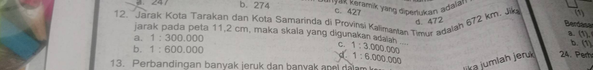 . 241 b. 274
Knyak K eramik yang diperlukan adalan
c. 427 (1)
12. Jarak Kota Tarakan dan Kota Samarinda di Provinsi Kalimantan Timur adalah 672 km. Jik d. 472
Berdasa
jarak pada peta 11,2 cm, maka skala yang digunakan adalah ....
a. 1:300.000
a. (1)
C. b. (1)
b. 1:600.000 1:3.000.000
d. 1:6.000.000
13. Perbandingan banyak jeruk dan banyak an e l da m 
lika jumlah jeruk 24. Perh