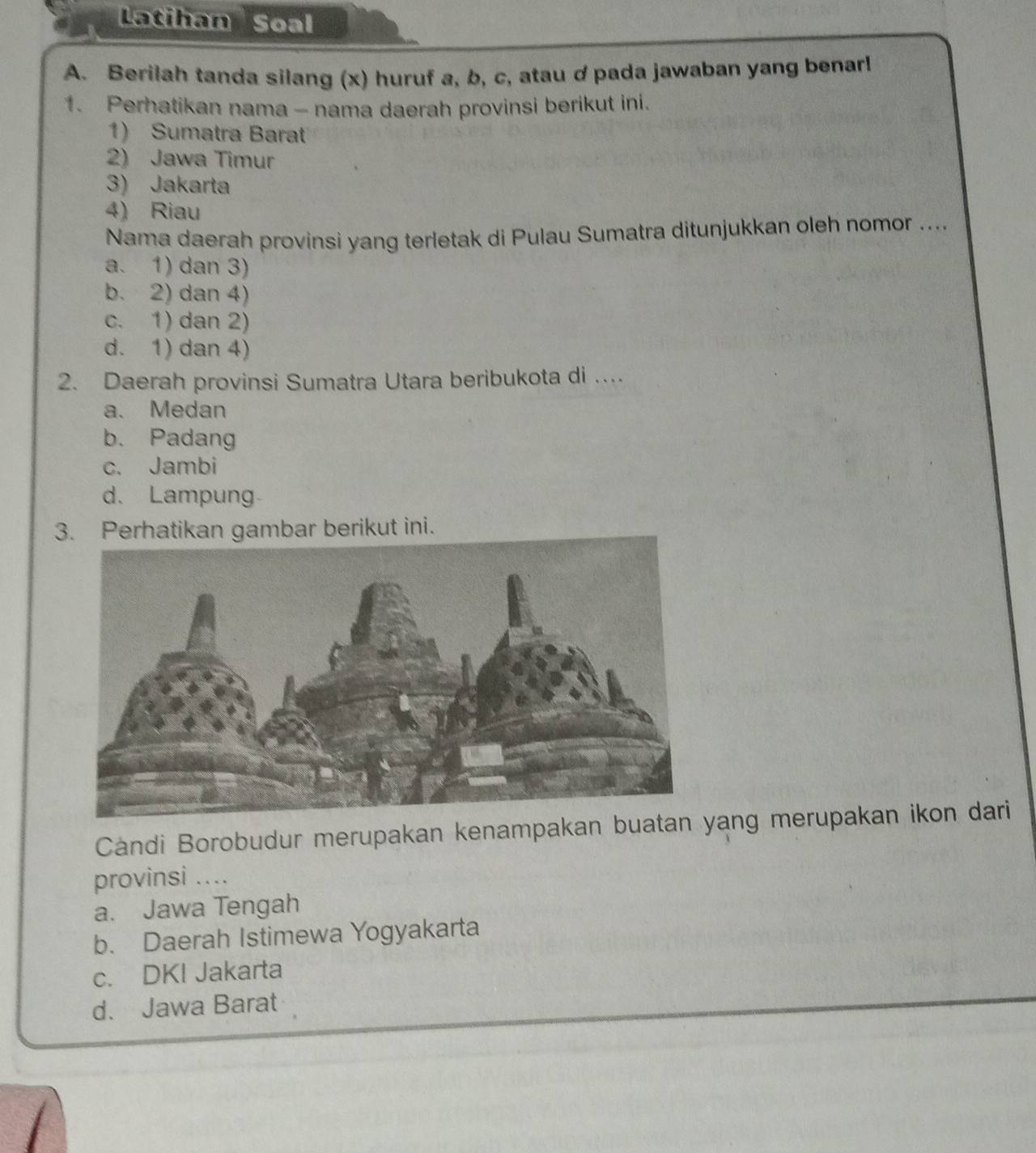 Latihan Soal
A. Berilah tanda silang (x) huruf a, b, c, atau dpada jawaban yang benarl
1. Perhatikan nama - nama daerah provinsi berikut ini.
1) Sumatra Barat
2) Jawa Timur
3) Jakarta
4) Riau
Nama daerah provinsi yang terletak di Pulau Sumatra ditunjukkan oleh nomor ....
a. 1) dan 3)
b. 2) dan 4)
c. 1) dan 2)
d. 1) dan 4)
2. Daerah provinsi Sumatra Utara beribukota di …
a. Medan
b. Padang
c. Jambi
d. Lampung
3. Perhatikan gambar berikut ini.
Cándi Borobudur merupakan kenampakan buatan yang merupakan ikon dari
provinsi ....
a. Jawa Tengah
b. Daerah Istimewa Yogyakarta
c. DKI Jakarta
d. Jawa Barat